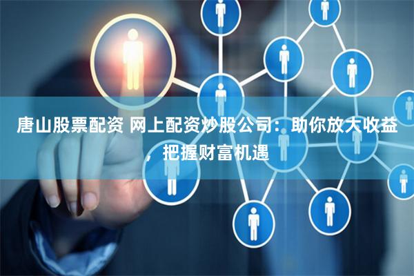 唐山股票配资 网上配资炒股公司：助你放大收益，把握财富机遇
