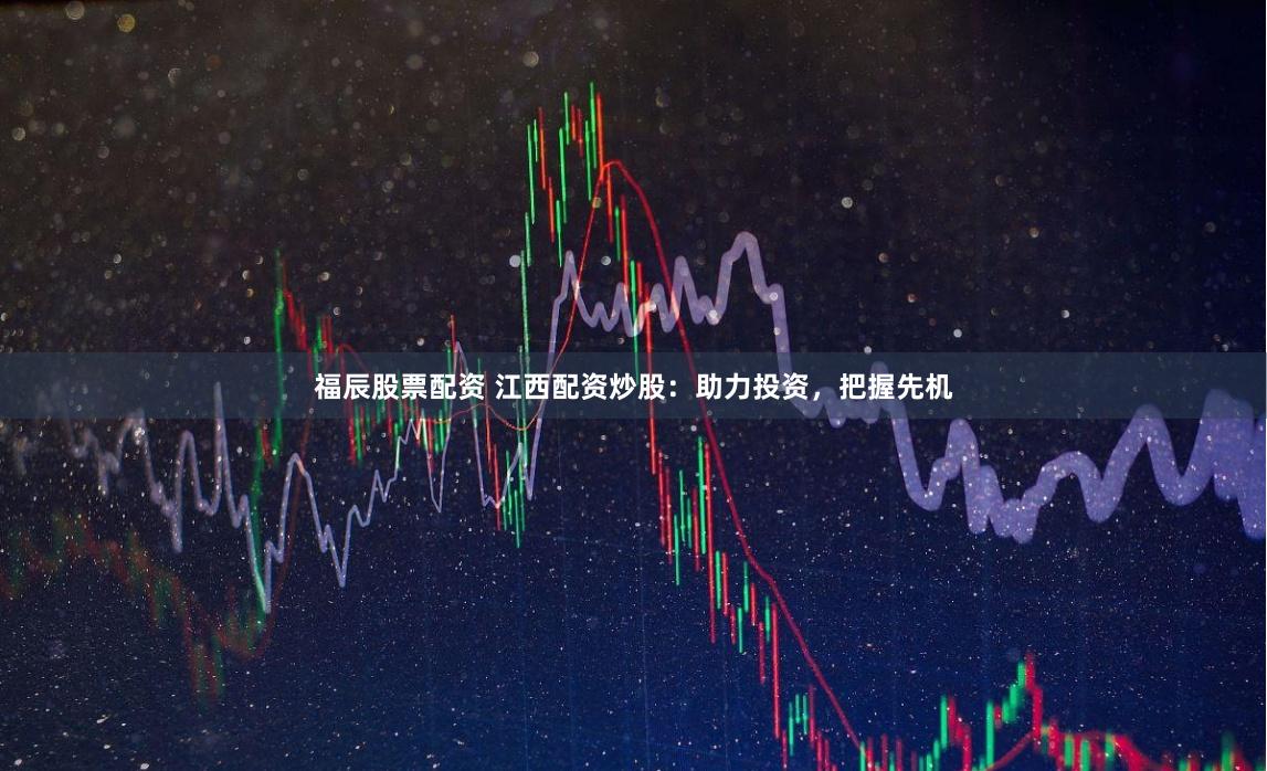 福辰股票配资 江西配资炒股：助力投资，把握先机