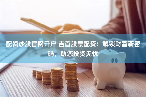 配资炒股官网开户 吉首股票配资：解锁财富新密码，助您投资无忧