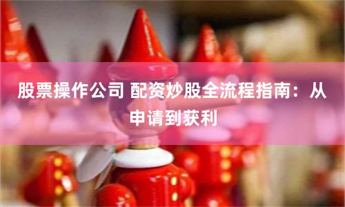 股票操作公司 配资炒股全流程指南：从申请到获利