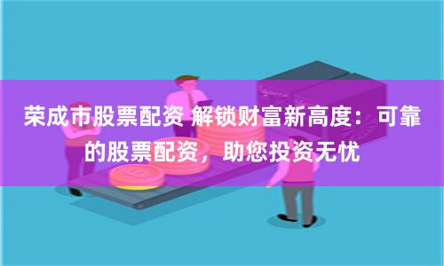 荣成市股票配资 解锁财富新高度：可靠的股票配资，助您投资无忧
