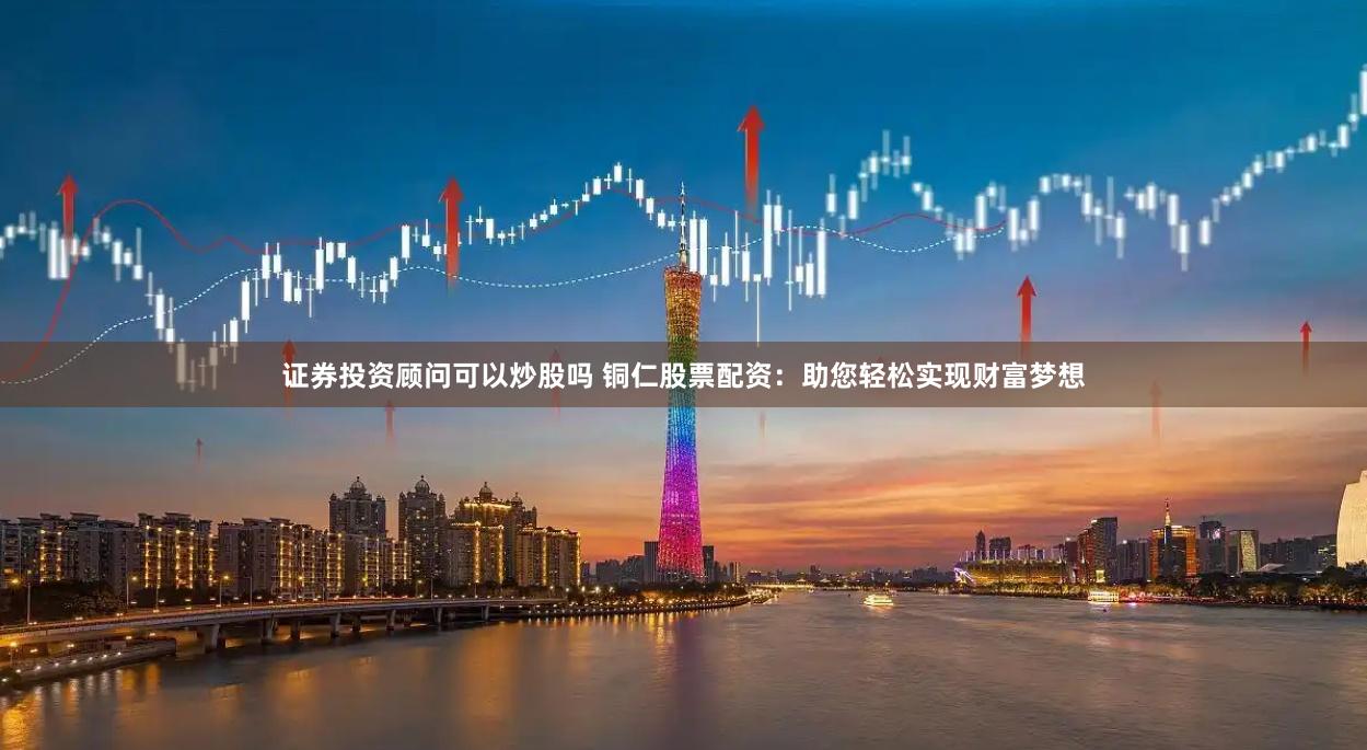 证券投资顾问可以炒股吗 铜仁股票配资:助您轻松实现财富梦想