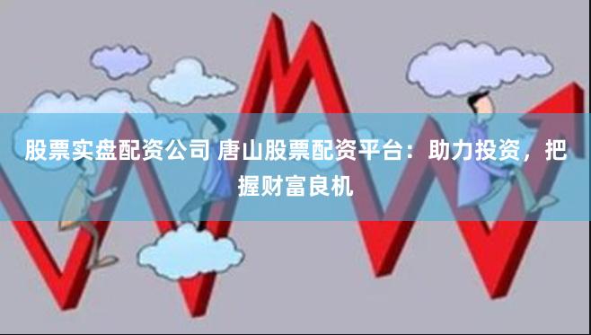 股票实盘配资公司 唐山股票配资平台：助力投资，把握财富良机