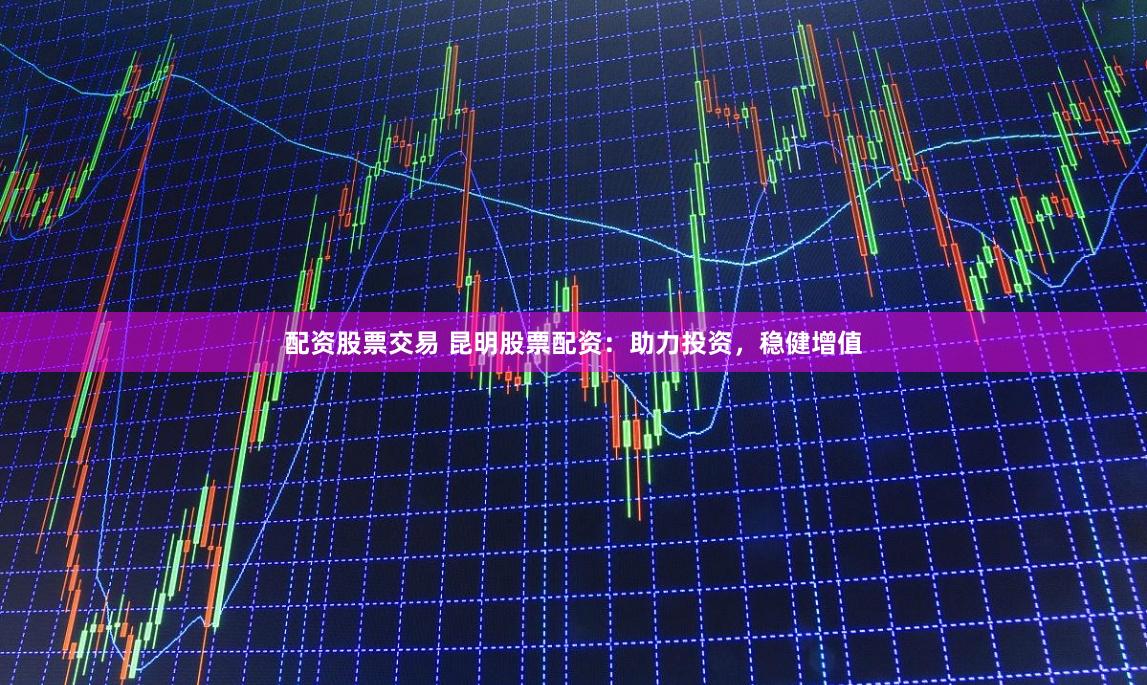 配资股票交易 昆明股票配资：助力投资，稳健增值