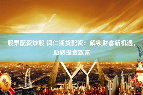 股票配资炒股 铜仁期货配资：解锁财富新机遇，助您投资致富