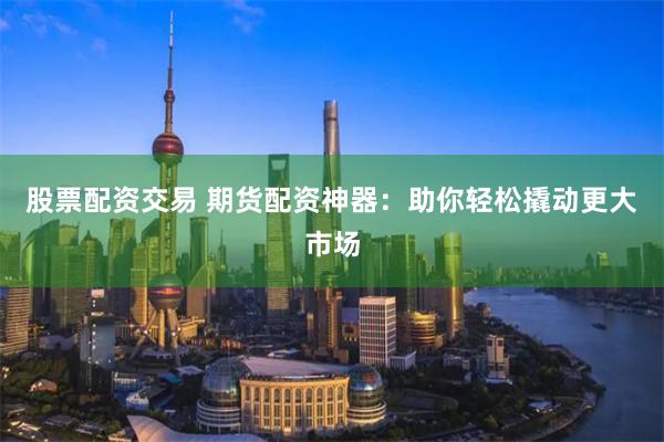 股票配资交易 期货配资神器：助你轻松撬动更大市场