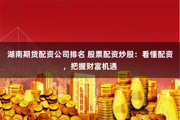 湖南期货配资公司排名 股票配资炒股：看懂配资，把握财富机遇