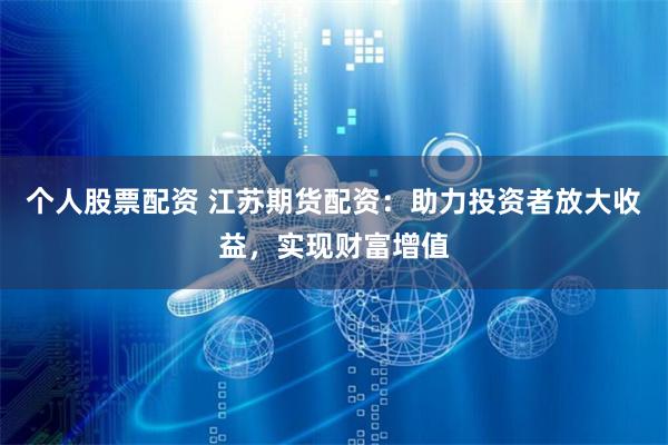 个人股票配资 江苏期货配资：助力投资者放大收益，实现财富增值