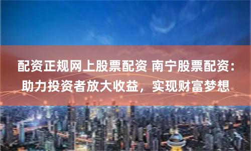 配资正规网上股票配资 南宁股票配资：助力投资者放大收益，实现财富梦想
