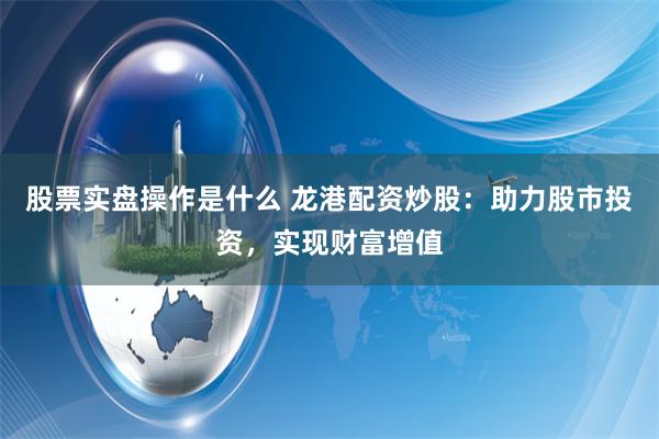股票实盘操作是什么 龙港配资炒股：助力股市投资，实现财富增值