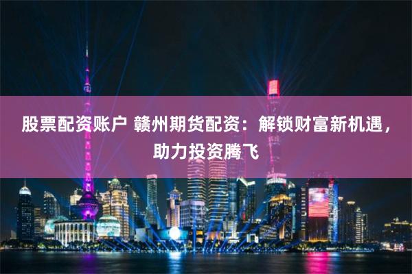 股票配资账户 赣州期货配资：解锁财富新机遇，助力投资腾飞