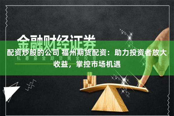 配资炒股的公司 福州期货配资:助力投资者放大收益,掌控市场机遇