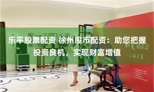 乐平股票配资 徐州股市配资：助您把握投资良机，实现财富增值