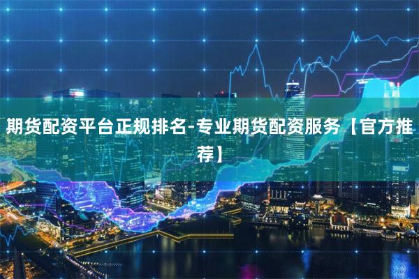 期货配资平台正规排名-专业期货配资服务【官方推荐】