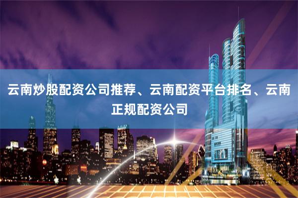 云南炒股配资公司推荐、云南配资平台排名、云南正规配资公司