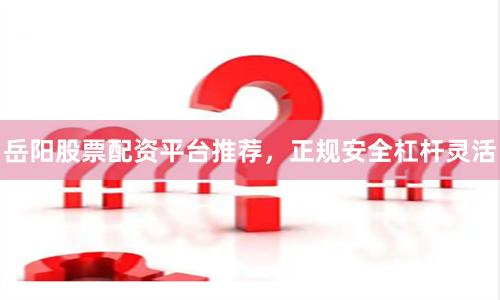 岳阳股票配资平台推荐，正规安全杠杆灵活