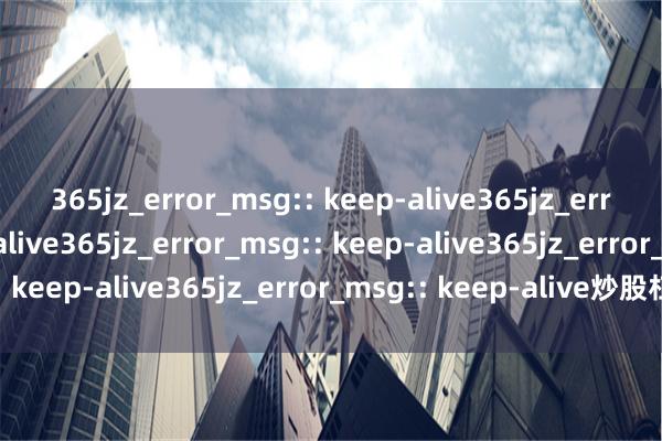 365jz_error_msg:: keep-alive365jz_error_msg:: keep-alive365jz_error_msg:: keep-alive365jz_error_msg:: keep-alive365jz_error_msg:: keep-alive炒股杠杆实操：融资、配资与风险控制